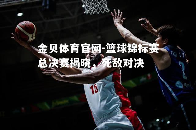 篮球锦标赛总决赛揭晓，死敌对决